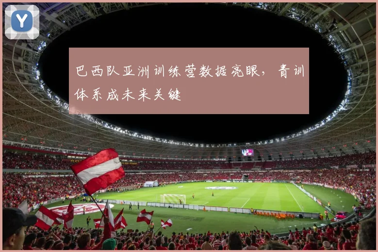 巴西队亚洲训练营数据亮眼，青训体系成未来关键