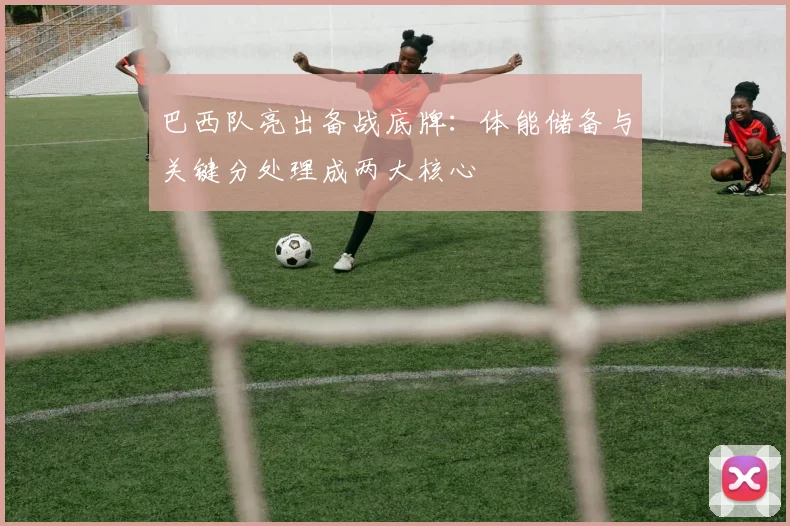 巴西队亮出备战底牌：体能储备与关键分处理成两大核心