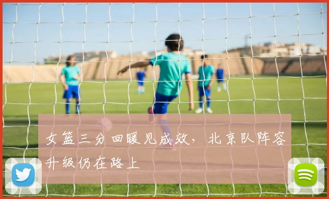 女篮三分回暖见成效，北京队阵容升级仍在路上