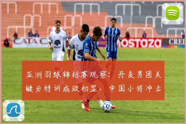 亚洲羽球锦标赛观察：丹麦男团关键分特训成效初显，中国小将冲击力不减