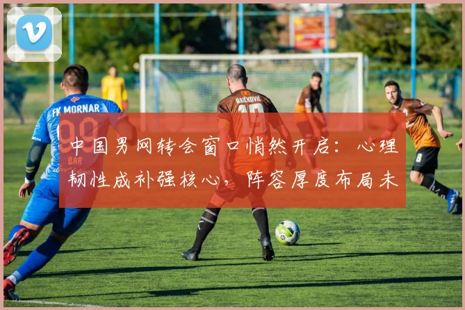 中国男网转会窗口悄然开启:心理韧性成补强核心,阵容厚度布局未来