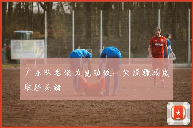广东队客场力克劲敌，失误骤减成取胜关键