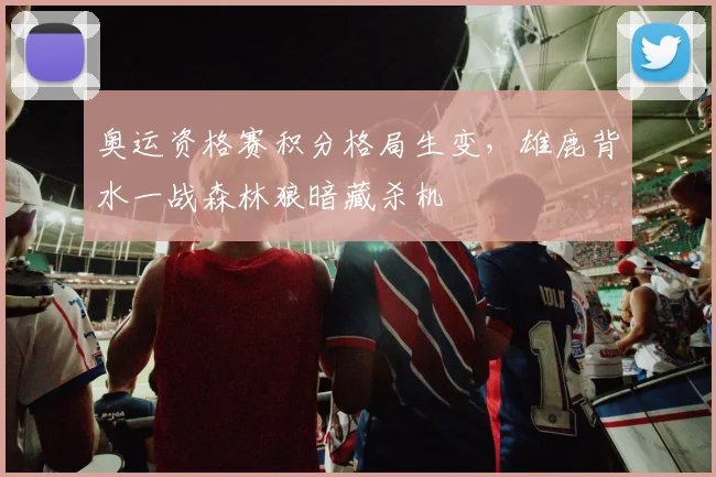 奥运资格赛积分格局生变，雄鹿背水一战森林狼暗藏杀机