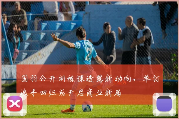 国羽公开训练课透露新动向，单打选手回归或开启商业新局