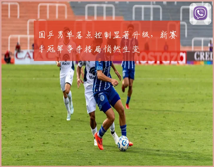 国乒男单落点控制显著升级，新赛季冠军争夺格局悄然生变