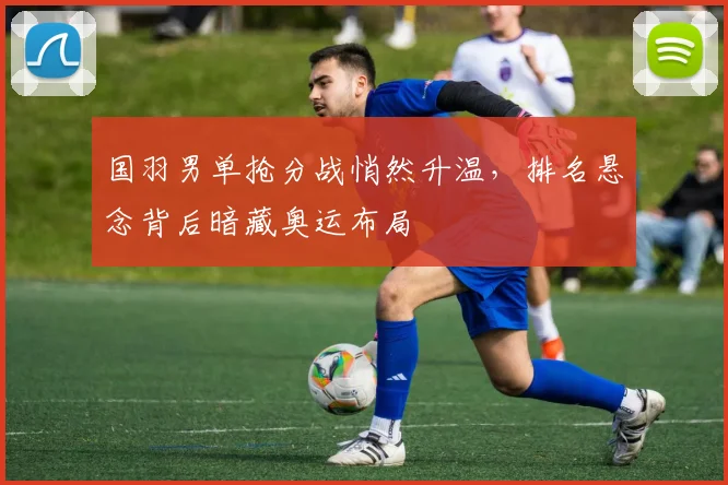国羽男单抢分战悄然升温，排名悬念背后暗藏奥运布局