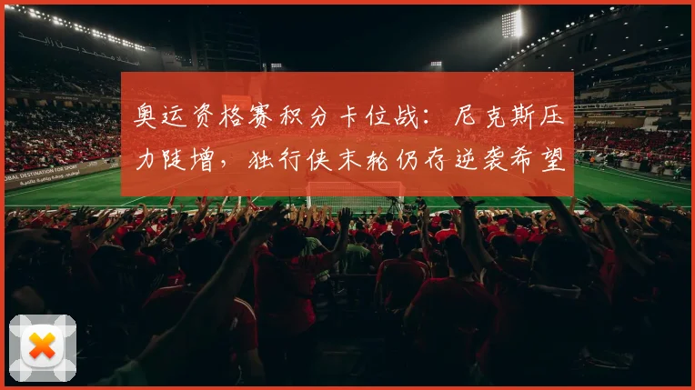 奥运资格赛积分卡位战：尼克斯压力陡增，独行侠末轮仍存逆袭希望