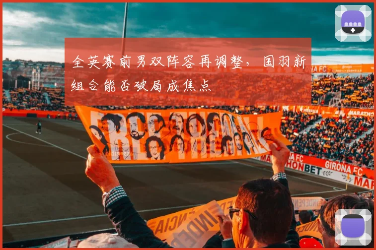 全英赛前男双阵容再调整,国羽新组合能否破局成焦点
