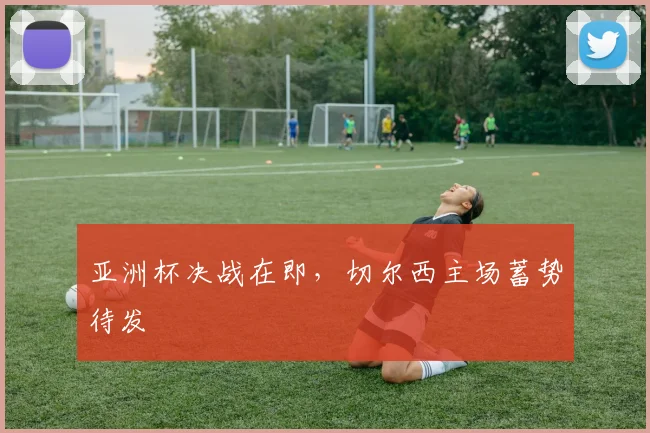 亚洲杯决战在即,切尔西主场蓄势待发