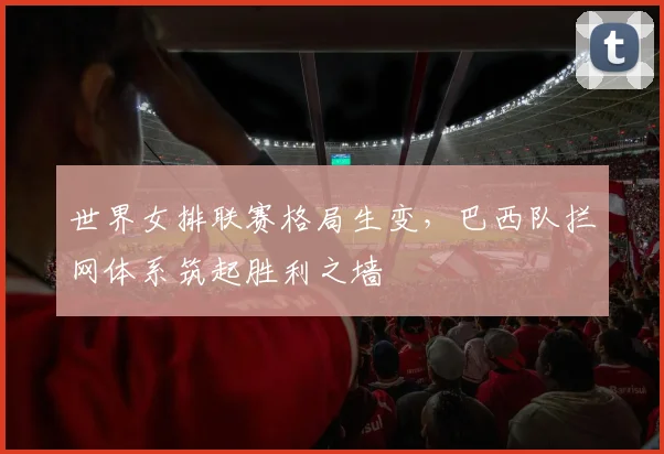 世界女排联赛格局生变，巴西队拦网体系筑起胜利之墙