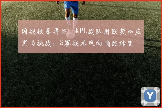团战铁幕再临：KPL战队用默契回应黑马挑战，S赛战术风向悄然转变