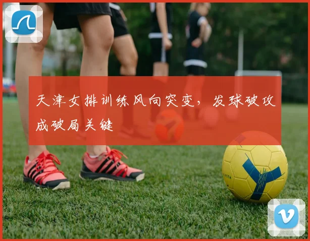 天津女排训练风向突变，发球破攻成破局关键