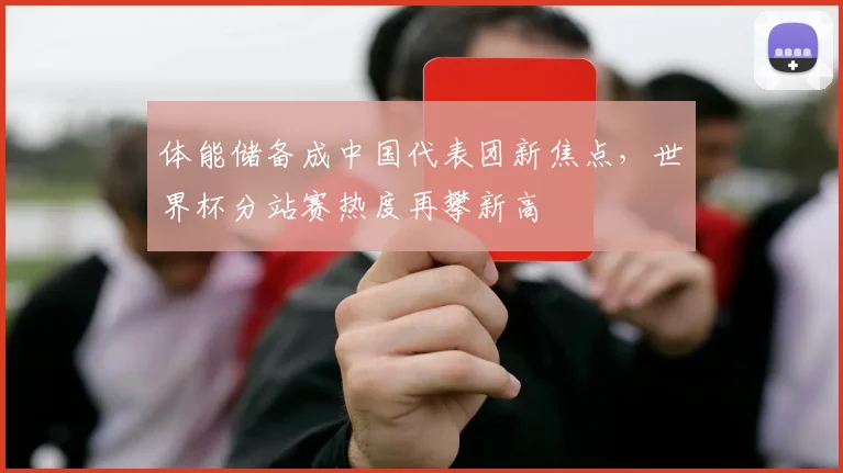 体能储备成中国代表团新焦点，世界杯分站赛热度再攀新高