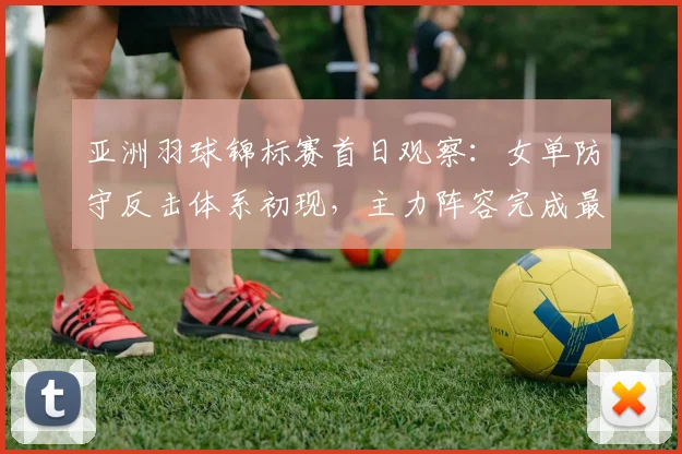亚洲羽球锦标赛首日观察：女单防守反击体系初现，主力阵容完成最后战术磨合