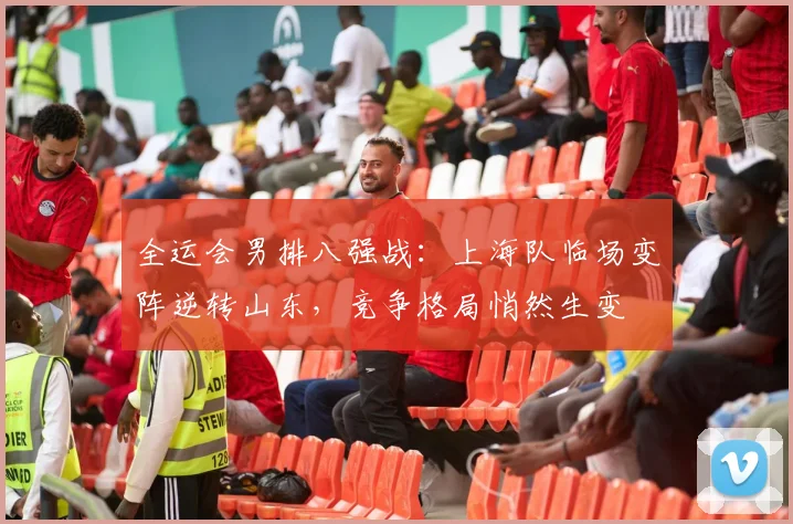 全运会男排八强战：上海队临场变阵逆转山东，竞争格局悄然生变