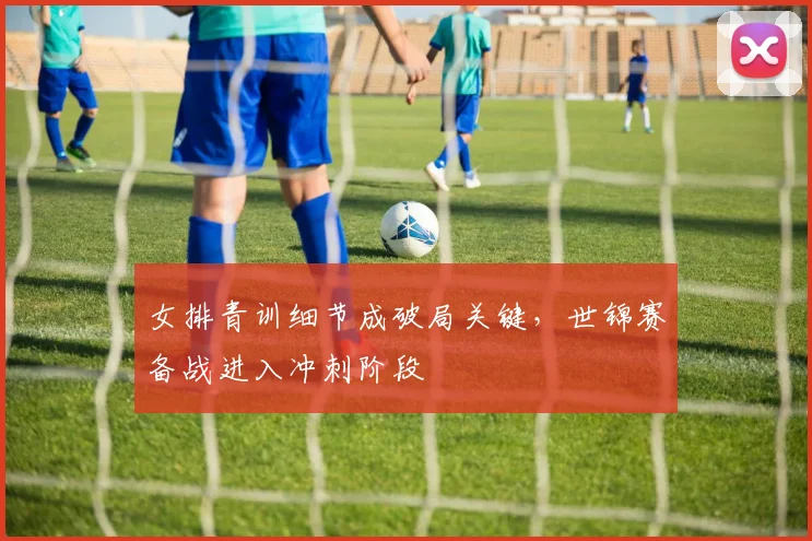 女排青训细节成破局关键，世锦赛备战进入冲刺阶段