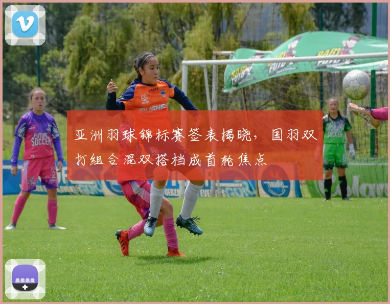 亚洲羽球锦标赛签表揭晓，国羽双打组合混双搭档成首轮焦点