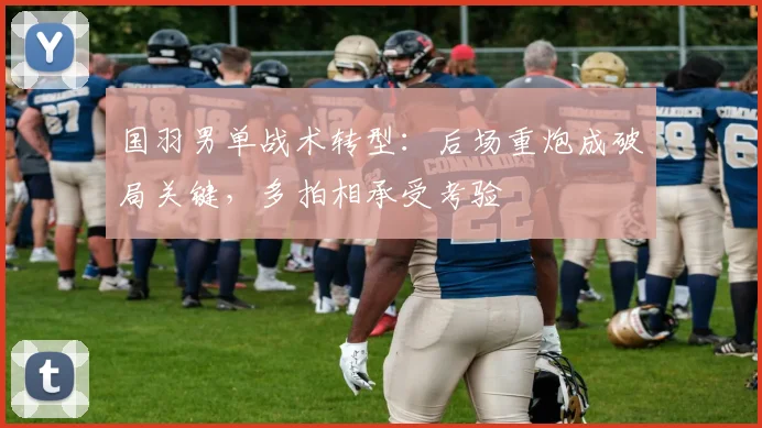 国羽男单战术转型：后场重炮成破局关键，多拍相承受考验