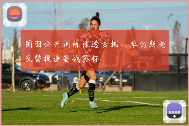 国羽公开训练课透玄机，单打新老交替提速备战苏杯