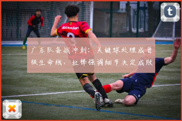 广东队备战冲刺：关键球处理成晋级生命线，杜锋强调细节决定成败