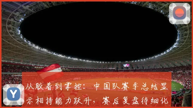 从胶着到掌控:中国队赛季总结显示相持能力跃升,赛后复盘待细化