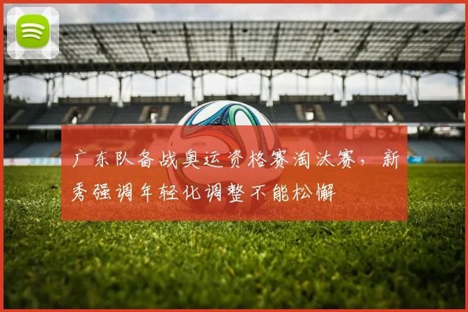 广东队备战奥运资格赛淘汰赛，新秀强调年轻化调整不能松懈