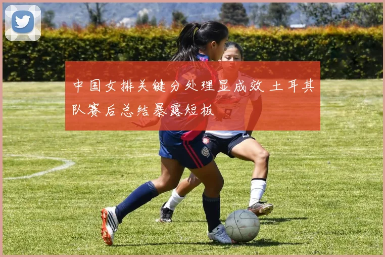 中国女排关键分处理显成效 土耳其队赛后总结暴露短板