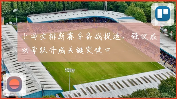 上海女排新赛季备战提速，强攻成功率跃升成关键突破口