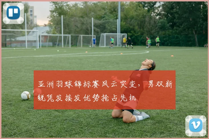 亚洲羽球锦标赛风云突变，男双新锐凭发接发优势抢占先机