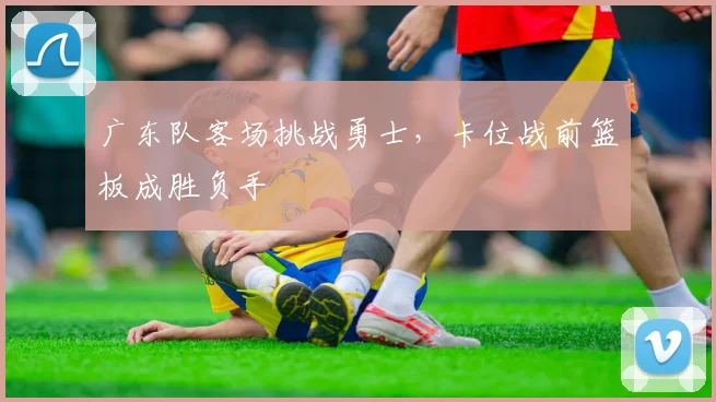 广东队客场挑战勇士，卡位战前篮板成胜负手