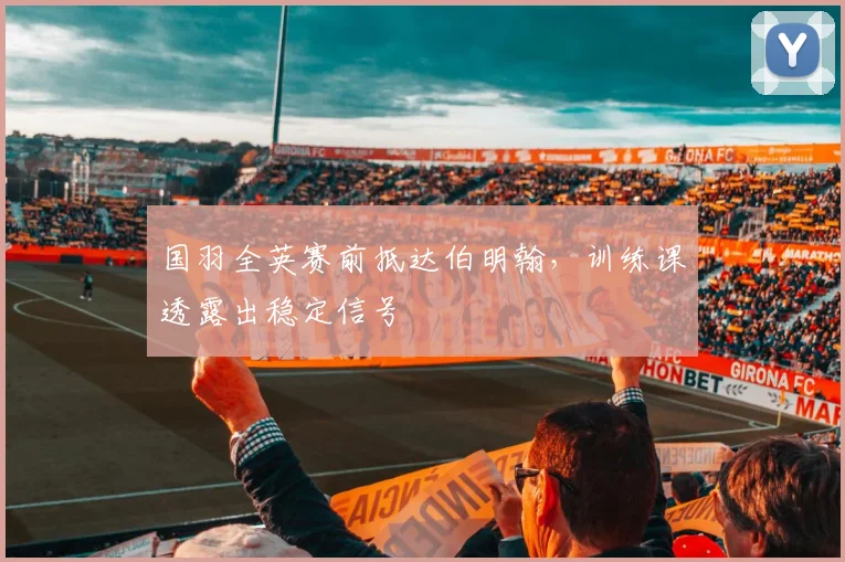 国羽全英赛前抵达伯明翰，训练课透露出稳定信号