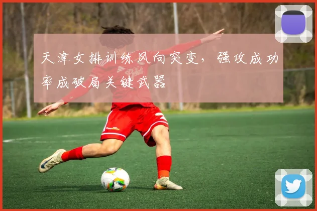 天津女排训练风向突变，强攻成功率成破局关键武器