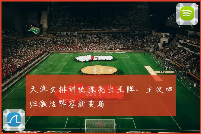 天津女排训练课亮出王牌，主攻回归激活阵容新变局