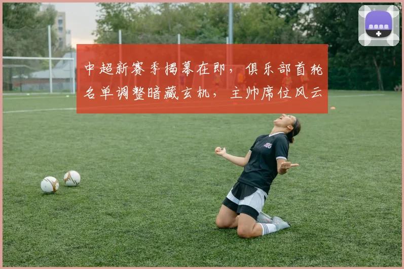 中超新赛季揭幕在即,俱乐部首轮名单调整暗藏玄机,主帅席位风云再起