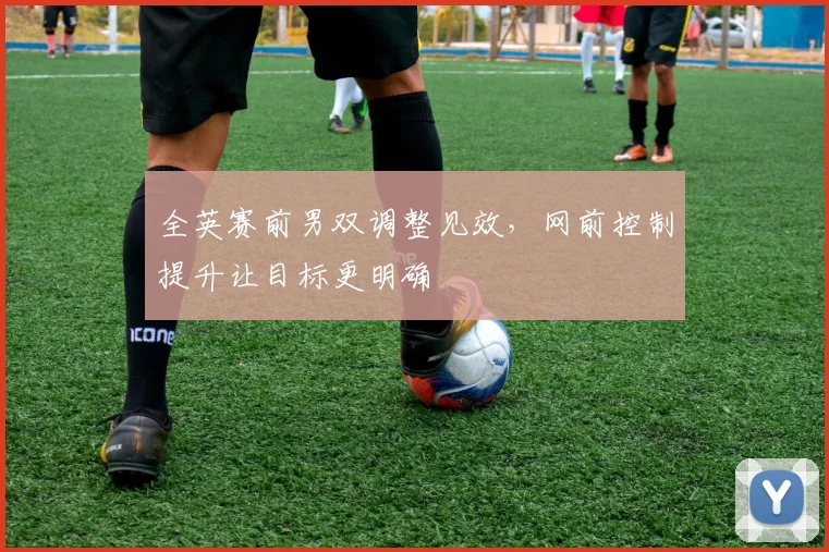 全英赛前男双调整见效，网前控制提升让目标更明确