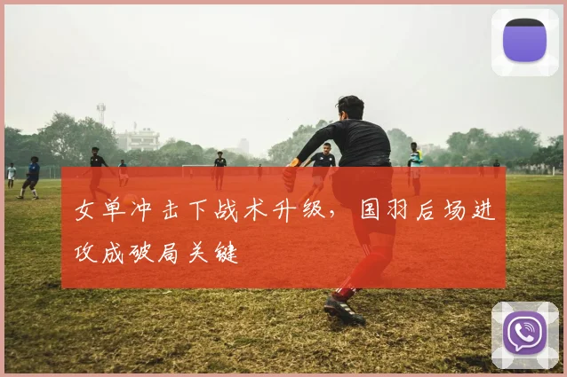 女单冲击下战术升级，国羽后场进攻成破局关键