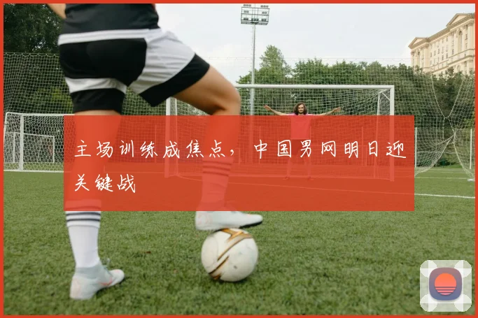 主场训练成焦点，中国男网明日迎关键战
