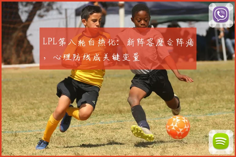 LPL第八轮白热化：新阵容磨合阵痛，心理防线成关键变量