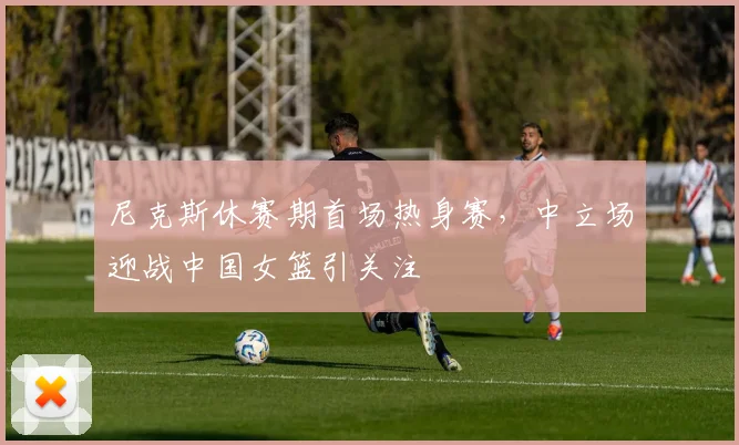尼克斯休赛期首场热身赛，中立场迎战中国女篮引关注