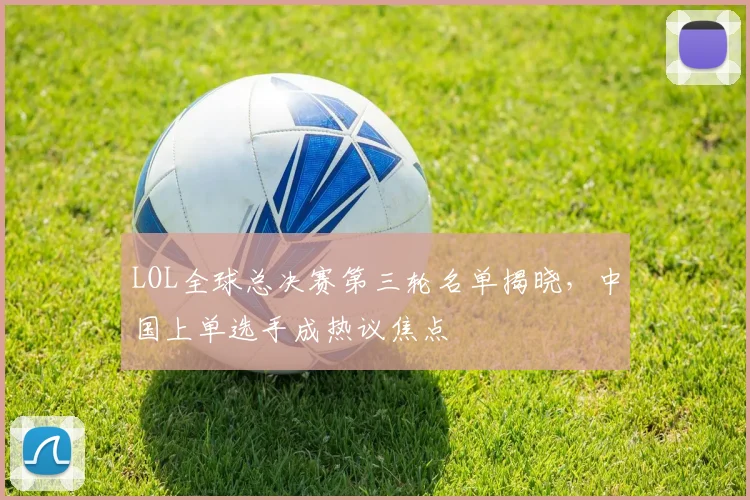 LOL全球总决赛第三轮名单揭晓,中国上单选手成热议焦点