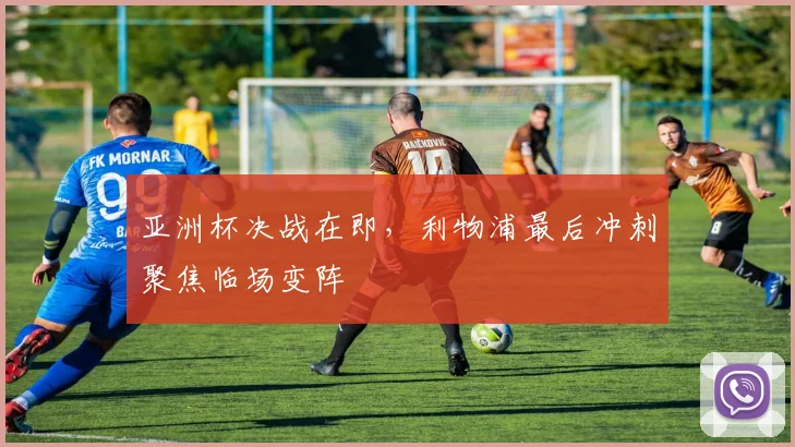 亚洲杯决战在即，利物浦最后冲刺聚焦临场变阵