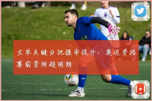 女单关键分把握率提升，奥运资格赛前景渐趋明朗