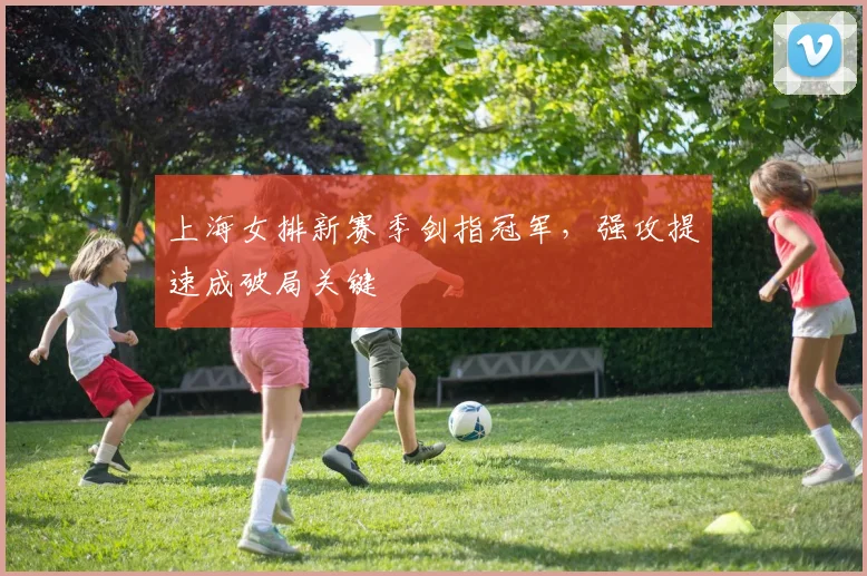 上海女排新赛季剑指冠军,强攻提速成破局关键
