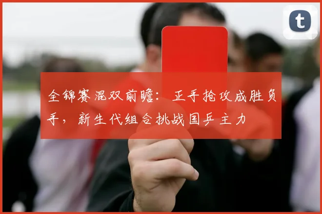 全锦赛混双前瞻：正手抢攻成胜负手，新生代组合挑战国乒主力