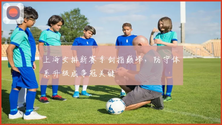 上海女排新赛季剑指巅峰，防守体系升级成争冠关键