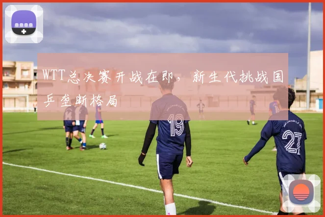 WTT总决赛开战在即，新生代挑战国乒垄断格局