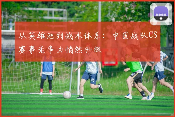 从英雄池到战术体系：中国战队CS赛事竞争力悄然升级