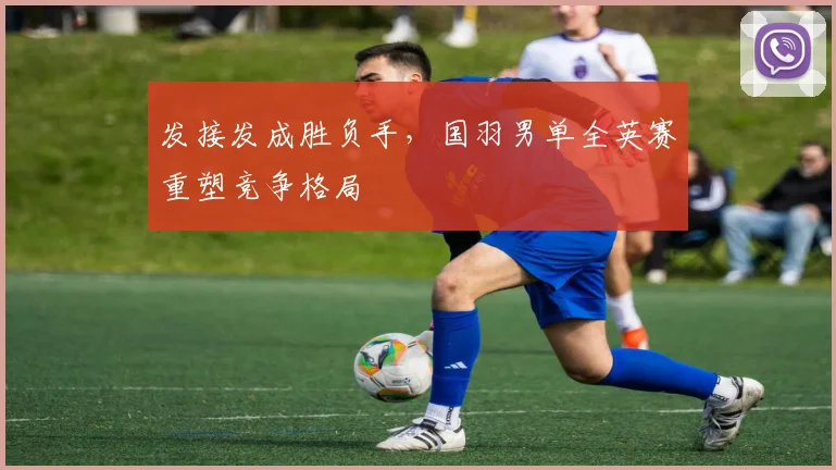 发接发成胜负手,国羽男单全英赛重塑竞争格局