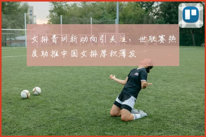 女排青训新动向引关注，世联赛热度助推中国女排厚积薄发